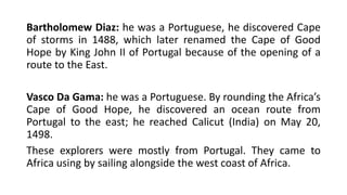 Bartholomew Diaz: he was a Portuguese, he discovered Cape
of storms in 1488, which later renamed the Cape of Good
Hope by King John II of Portugal because of the opening of a
route to the East.
Vasco Da Gama: he was a Portuguese. By rounding the Africa’s
Cape of Good Hope, he discovered an ocean route from
Portugal to the east; he reached Calicut (India) on May 20,
1498.
These explorers were mostly from Portugal. They came to
Africa using by sailing alongside the west coast of Africa.
 