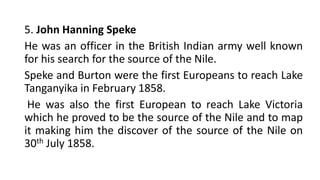 5. John Hanning Speke
He was an officer in the British Indian army well known
for his search for the source of the Nile.
Speke and Burton were the first Europeans to reach Lake
Tanganyika in February 1858.
He was also the first European to reach Lake Victoria
which he proved to be the source of the Nile and to map
it making him the discover of the source of the Nile on
30th July 1858.
 