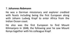 7. Johannes Rebmann
He was a German missionary and explorer credited
with feasts including being the first European along
with Johann Ludwig Krapf to enter Africa from the
Indian Ocean coast.
He also was the first European to find Mount
Kilimanjaro in 1848, the following year he saw Mount
Kenya together with his colleague Krapf.
 