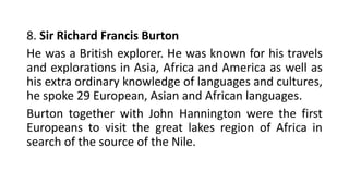 8. Sir Richard Francis Burton
He was a British explorer. He was known for his travels
and explorations in Asia, Africa and America as well as
his extra ordinary knowledge of languages and cultures,
he spoke 29 European, Asian and African languages.
Burton together with John Hannington were the first
Europeans to visit the great lakes region of Africa in
search of the source of the Nile.
 
