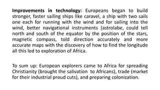 Improvements in technology: Europeans began to build
stronger, faster sailing ships like caravel, a ship with two sails
one each for running with the wind and for sailing into the
wind, better navigational instruments (astrolabe, could tell
north and south of the equator by the position of the stars,
magnetic compass, told direction accurately and more
accurate maps with the discovery of how to find the longitude
all this led to exploration of Africa.
To sum up: European explorers came to Africa for spreading
Christianity (brought the salivation to Africans), trade (market
for their industrial proud cuts), and preparing colonization.
 