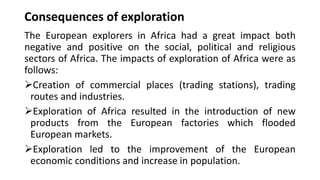 Consequences of exploration
The European explorers in Africa had a great impact both
negative and positive on the social, political and religious
sectors of Africa. The impacts of exploration of Africa were as
follows:
➢Creation of commercial places (trading stations), trading
routes and industries.
➢Exploration of Africa resulted in the introduction of new
products from the European factories which flooded
European markets.
➢Exploration led to the improvement of the European
economic conditions and increase in population.
 