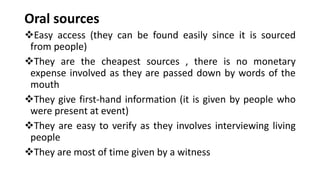 Oral sources
❖Easy access (they can be found easily since it is sourced
from people)
❖They are the cheapest sources , there is no monetary
expense involved as they are passed down by words of the
mouth
❖They give first-hand information (it is given by people who
were present at event)
❖They are easy to verify as they involves interviewing living
people
❖They are most of time given by a witness
 