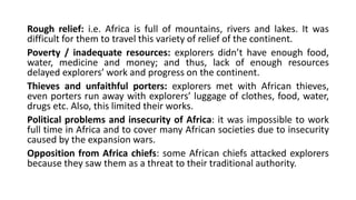 Rough relief: i.e. Africa is full of mountains, rivers and lakes. It was
difficult for them to travel this variety of relief of the continent.
Poverty / inadequate resources: explorers didn’t have enough food,
water, medicine and money; and thus, lack of enough resources
delayed explorers’ work and progress on the continent.
Thieves and unfaithful porters: explorers met with African thieves,
even porters run away with explorers’ luggage of clothes, food, water,
drugs etc. Also, this limited their works.
Political problems and insecurity of Africa: it was impossible to work
full time in Africa and to cover many African societies due to insecurity
caused by the expansion wars.
Opposition from Africa chiefs: some African chiefs attacked explorers
because they saw them as a threat to their traditional authority.
 