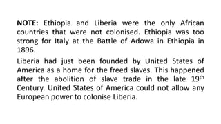 NOTE: Ethiopia and Liberia were the only African
countries that were not colonised. Ethiopia was too
strong for Italy at the Battle of Adowa in Ethiopia in
1896.
Liberia had just been founded by United States of
America as a home for the freed slaves. This happened
after the abolition of slave trade in the late 19th
Century. United States of America could not allow any
European power to colonise Liberia.
 
