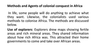 Methods and Agents of colonial conquest in Africa
In life, some people will do anything to achieve what
they want. Likewise, the colonialists used various
methods to colonise Africa. The methods are discussed
below.
Use of explorers: Explorers drew maps showing fertile
areas and rich mineral areas. They shared information
about how rich Africa was. This attracted their home
governments to come and take over African areas.
 