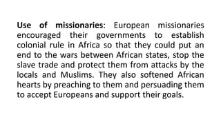 Use of missionaries: European missionaries
encouraged their governments to establish
colonial rule in Africa so that they could put an
end to the wars between African states, stop the
slave trade and protect them from attacks by the
locals and Muslims. They also softened African
hearts by preaching to them and persuading them
to accept Europeans and support their goals.
 