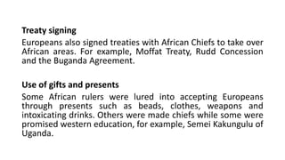 Treaty signing
Europeans also signed treaties with African Chiefs to take over
African areas. For example, Moffat Treaty, Rudd Concession
and the Buganda Agreement.
Use of gifts and presents
Some African rulers were lured into accepting Europeans
through presents such as beads, clothes, weapons and
intoxicating drinks. Others were made chiefs while some were
promised western education, for example, Semei Kakungulu of
Uganda.
 