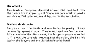 Use of tricks
This is where Europeans deceived African chiefs and took over
their areas. For example, Jaja of Opobo was convinced to board a
war ship in 1887 by Johnston and deported to the West Indies.
Divide and rule tactics
Europeans used the divide and rule tactics by playing off one
community against another. They encouraged warfare between
African communities. Once weak, the European powers occupied
it. This was the case with Nupe against the Fulani, the Baganda
against the Banyoro and the Maasai against the Nandi.
 