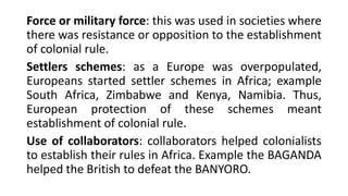 Force or military force: this was used in societies where
there was resistance or opposition to the establishment
of colonial rule.
Settlers schemes: as a Europe was overpopulated,
Europeans started settler schemes in Africa; example
South Africa, Zimbabwe and Kenya, Namibia. Thus,
European protection of these schemes meant
establishment of colonial rule.
Use of collaborators: collaborators helped colonialists
to establish their rules in Africa. Example the BAGANDA
helped the British to defeat the BANYORO.
 