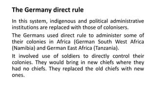 The Germany direct rule
In this system, indigenous and political administrative
institutions are replaced with those of colonisers.
The Germans used direct rule to administer some of
their colonies in Africa (German South West Africa
(Namibia) and German East Africa (Tanzania).
It involved use of soldiers to directly control their
colonies. They would bring in new chiefs where they
had no chiefs. They replaced the old chiefs with new
ones.
 