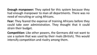 Enough manpower: They opted for this system because they
had enough manpower to man all departments. There was no
need of recruiting or using Africans.
Fear: They feared the expense of training Africans before they
could take over administration. They thought that it could
strain their budget.
Competition: Like other powers, the Germans did not want to
use a system that was used by their rivals (British). This would
intensify competition and rivalry among them.
 
