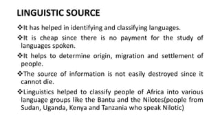 LINGUISTIC SOURCE
❖It has helped in identifying and classifying languages.
❖It is cheap since there is no payment for the study of
languages spoken.
❖It helps to determine origin, migration and settlement of
people.
❖The source of information is not easily destroyed since it
cannot die.
❖Linguistics helped to classify people of Africa into various
language groups like the Bantu and the Nilotes(people from
Sudan, Uganda, Kenya and Tanzania who speak Nilotic)
 