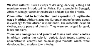 Western cultures: such as ways of dressing, dancing, eating and
marriage were introduced in Africa. For example in Senegal,
Africans who got assimilated dressed and ate like the French.
Colonisation led to introduction and expansion of legitimate
trade in Africa. Africans acquired European manufactured goods
in exchange for the African raw materials. The materials included
clothes, sauce pans and utensils. They were exchanged for gold,
hides and skins.
There was emergence and growth of towns and urban centres
in African during the colonial period. Such towns started as
administrative centres for colonial governments which were
developed into modern towns today.
 