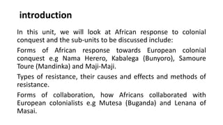 introduction
In this unit, we will look at African response to colonial
conquest and the sub-units to be discussed include:
Forms of African response towards European colonial
conquest e.g Nama Herero, Kabalega (Bunyoro), Samoure
Toure (Mandinka) and Maji-Maji.
Types of resistance, their causes and effects and methods of
resistance.
Forms of collaboration, how Africans collaborated with
European colonialists e.g Mutesa (Buganda) and Lenana of
Masai.
 
