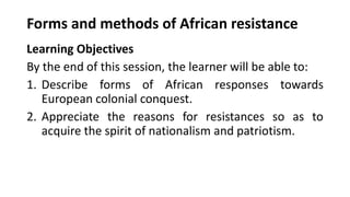 Forms and methods of African resistance
Learning Objectives
By the end of this session, the learner will be able to:
1. Describe forms of African responses towards
European colonial conquest.
2. Appreciate the reasons for resistances so as to
acquire the spirit of nationalism and patriotism.
 