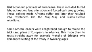 Bad economic practices of Europeans. These included forced
labour, taxation, land alienation and forced cash crop growing.
These policies made Africans suffer and later they resulted
into resistances like the Maji–Maji and Nama–Herero
rebellions.
Some African leaders were enlightened enough to realise the
tricks and plans of Europeans in advance. This made them to
resist straight away for example Menelik of Ethiopia who
demanded writing of the treaty in two languages
 