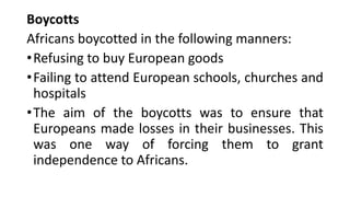 Boycotts
Africans boycotted in the following manners:
•Refusing to buy European goods
•Failing to attend European schools, churches and
hospitals
•The aim of the boycotts was to ensure that
Europeans made losses in their businesses. This
was one way of forcing them to grant
independence to Africans.
 