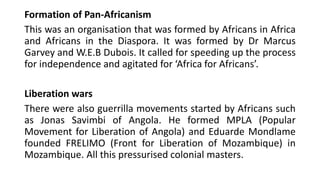 Formation of Pan-Africanism
This was an organisation that was formed by Africans in Africa
and Africans in the Diaspora. It was formed by Dr Marcus
Garvey and W.E.B Dubois. It called for speeding up the process
for independence and agitated for ‘Africa for Africans’.
Liberation wars
There were also guerrilla movements started by Africans such
as Jonas Savimbi of Angola. He formed MPLA (Popular
Movement for Liberation of Angola) and Eduarde Mondlame
founded FRELIMO (Front for Liberation of Mozambique) in
Mozambique. All this pressurised colonial masters.
 