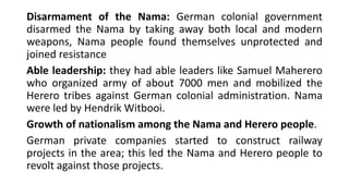 Disarmament of the Nama: German colonial government
disarmed the Nama by taking away both local and modern
weapons, Nama people found themselves unprotected and
joined resistance
Able leadership: they had able leaders like Samuel Maherero
who organized army of about 7000 men and mobilized the
Herero tribes against German colonial administration. Nama
were led by Hendrik Witbooi.
Growth of nationalism among the Nama and Herero people.
German private companies started to construct railway
projects in the area; this led the Nama and Herero people to
revolt against those projects.
 