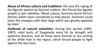 Abuse of African culture and traditions: this was the raping of
the Ngindo women by German soldiers, this forced the Ngindo
people to join rebellion. About culture, Germans burnt African
Shrines which were considered as holy places. Germans could
enter the mosques with their dogs which was greatly opposed
by Islam
Outbreak of natural calamities: During this period (1905-
1907), most parts of Tanganyika were hit by drought and
epidemic diseases, and all these were blamed to the coming
of the white man in the region, which forced people to fight
against the Germans.
 