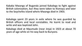 Kabaka Mwanga of Buganda joined Kabalega to fight against
British colonization, but they were taken to Kismayu and later
to the Seychelles Island where Mwanga died in 1903.
Kabalega spent 23 years in exile where he was guarded by
British officers and local constables. He learnt to read and
write and was baptized John.
Kabalega died at Mpumude (near Jinja) in 1923 at about 70
years of age while on his way back to Bunyoro.
 