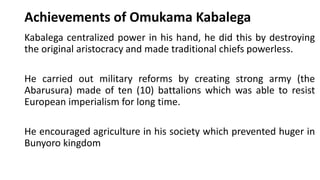 Achievements of Omukama Kabalega
Kabalega centralized power in his hand, he did this by destroying
the original aristocracy and made traditional chiefs powerless.
He carried out military reforms by creating strong army (the
Abarusura) made of ten (10) battalions which was able to resist
European imperialism for long time.
He encouraged agriculture in his society which prevented huger in
Bunyoro kingdom
 