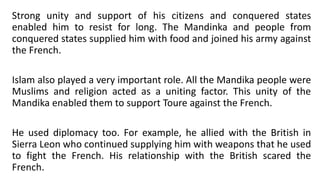 Strong unity and support of his citizens and conquered states
enabled him to resist for long. The Mandinka and people from
conquered states supplied him with food and joined his army against
the French.
Islam also played a very important role. All the Mandika people were
Muslims and religion acted as a uniting factor. This unity of the
Mandika enabled them to support Toure against the French.
He used diplomacy too. For example, he allied with the British in
Sierra Leon who continued supplying him with weapons that he used
to fight the French. His relationship with the British scared the
French.
 