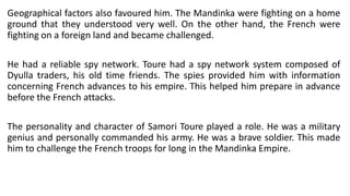 Geographical factors also favoured him. The Mandinka were fighting on a home
ground that they understood very well. On the other hand, the French were
fighting on a foreign land and became challenged.
He had a reliable spy network. Toure had a spy network system composed of
Dyulla traders, his old time friends. The spies provided him with information
concerning French advances to his empire. This helped him prepare in advance
before the French attacks.
The personality and character of Samori Toure played a role. He was a military
genius and personally commanded his army. He was a brave soldier. This made
him to challenge the French troops for long in the Mandinka Empire.
 