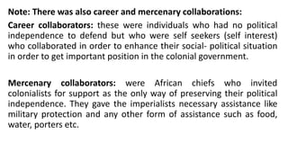 Note: There was also career and mercenary collaborations:
Career collaborators: these were individuals who had no political
independence to defend but who were self seekers (self interest)
who collaborated in order to enhance their social- political situation
in order to get important position in the colonial government.
Mercenary collaborators: were African chiefs who invited
colonialists for support as the only way of preserving their political
independence. They gave the imperialists necessary assistance like
military protection and any other form of assistance such as food,
water, porters etc.
 