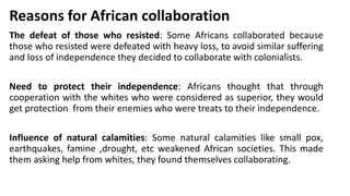 Reasons for African collaboration
The defeat of those who resisted: Some Africans collaborated because
those who resisted were defeated with heavy loss, to avoid similar suffering
and loss of independence they decided to collaborate with colonialists.
Need to protect their independence: Africans thought that through
cooperation with the whites who were considered as superior, they would
get protection from their enemies who were treats to their independence.
Influence of natural calamities: Some natural calamities like small pox,
earthquakes, famine ,drought, etc weakened African societies. This made
them asking help from whites, they found themselves collaborating.
 