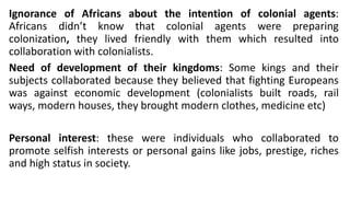 Ignorance of Africans about the intention of colonial agents:
Africans didn’t know that colonial agents were preparing
colonization, they lived friendly with them which resulted into
collaboration with colonialists.
Need of development of their kingdoms: Some kings and their
subjects collaborated because they believed that fighting Europeans
was against economic development (colonialists built roads, rail
ways, modern houses, they brought modern clothes, medicine etc)
Personal interest: these were individuals who collaborated to
promote selfish interests or personal gains like jobs, prestige, riches
and high status in society.
 
