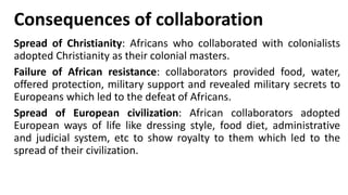 Consequences of collaboration
Spread of Christianity: Africans who collaborated with colonialists
adopted Christianity as their colonial masters.
Failure of African resistance: collaborators provided food, water,
offered protection, military support and revealed military secrets to
Europeans which led to the defeat of Africans.
Spread of European civilization: African collaborators adopted
European ways of life like dressing style, food diet, administrative
and judicial system, etc to show royalty to them which led to the
spread of their civilization.
 