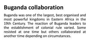 Buganda collaboration
Buganda was one of the largest, best organised and
most powerful kingdoms in Eastern Africa in the
19th Century. The reaction of Buganda leaders to
the establishment of colonial rule varied. Some
resisted at one time but others collaborated at
another time depending on circumstances.
 