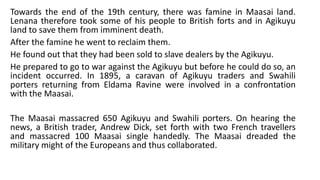 Towards the end of the 19th century, there was famine in Maasai land.
Lenana therefore took some of his people to British forts and in Agikuyu
land to save them from imminent death.
After the famine he went to reclaim them.
He found out that they had been sold to slave dealers by the Agikuyu.
He prepared to go to war against the Agikuyu but before he could do so, an
incident occurred. In 1895, a caravan of Agikuyu traders and Swahili
porters returning from Eldama Ravine were involved in a confrontation
with the Maasai.
The Maasai massacred 650 Agikuyu and Swahili porters. On hearing the
news, a British trader, Andrew Dick, set forth with two French travellers
and massacred 100 Maasai single handedly. The Maasai dreaded the
military might of the Europeans and thus collaborated.
 