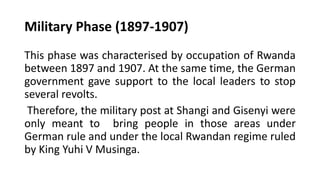 Military Phase (1897-1907)
This phase was characterised by occupation of Rwanda
between 1897 and 1907. At the same time, the German
government gave support to the local leaders to stop
several revolts.
Therefore, the military post at Shangi and Gisenyi were
only meant to bring people in those areas under
German rule and under the local Rwandan regime ruled
by King Yuhi V Musinga.
 