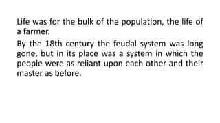Life was for the bulk of the population, the life of
a farmer.
By the 18th century the feudal system was long
gone, but in its place was a system in which the
people were as reliant upon each other and their
master as before.
 