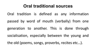Oral traditional sources
Oral tradition is defined as any information
passed by word of mouth (verbally) from one
generation to another. This is done through
socialisation, especially between the young and
the old (poems, songs, proverbs, recites etc…).
 