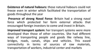Existence of natural habours: those natural habours could not
freeze even in winter which facilitated the transportation of
goods throughout the year
Presence of strong Naval Force: Britain had a strong naval
force which protected her form external attacks that
encouraged foreign investors to come and invest in Britain.
Improved transport system: her transport systems were more
developed than those of other countries. She had different
ways of transporting people and goods like railway line,
bridges, roads, canals, ships and vehicles. This eased
connectivity in terms of sources of raw materials,
transportation of workers, industrial center and markets
 