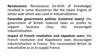 Renaissance: Renaissance (re-birth of knowledge)
resulted in some discoveries like the steam Engine of
James watt which was used in industrialization.
Favorable government policies (Lowered taxes): the
government of Britain lowered taxes on profits to
support business class, this encouraged
industrialization.
Impact of French revolution and napoleon wars: the
French revolution and Napoleonic wars discouraged
industrialization in France. This necessitated Britain to
industrialize so as to supply France.
 