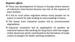 Negative effects
❖ There was development of classes in Europe where owners
of industries (merchants) became too rich at the expense of
poor workers.
❖ It led to rural urban migration where many people ran to
towns in search for jobs leading to overcrowding in towns.
❖ The fumes from industrial centers led to environmental
degradation.
❖ Industrial revolution led to exploitation of workers by
industrial owners like working for long hours with low wages.
Unfair dismissals which contributed to the formation of trade
unions to bargain for better working conditions.
 