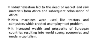 ❖ Industrialisation led to the need of market and raw
materials from Africa and subsequent colonisation of
Africa.
❖ New machines were used like tractors and
computers which created unemployment problem.
❖ It increased wealth and prosperity of European
countries resulting into world strong economies and
modern capitalism.
 