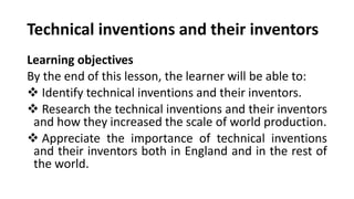 Technical inventions and their inventors
Learning objectives
By the end of this lesson, the learner will be able to:
❖ Identify technical inventions and their inventors.
❖ Research the technical inventions and their inventors
and how they increased the scale of world production.
❖ Appreciate the importance of technical inventions
and their inventors both in England and in the rest of
the world.
 