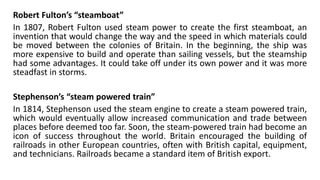 Robert Fulton’s “steamboat”
In 1807, Robert Fulton used steam power to create the first steamboat, an
invention that would change the way and the speed in which materials could
be moved between the colonies of Britain. In the beginning, the ship was
more expensive to build and operate than sailing vessels, but the steamship
had some advantages. It could take off under its own power and it was more
steadfast in storms.
Stephenson’s “steam powered train”
In 1814, Stephenson used the steam engine to create a steam powered train,
which would eventually allow increased communication and trade between
places before deemed too far. Soon, the steam-powered train had become an
icon of success throughout the world. Britain encouraged the building of
railroads in other European countries, often with British capital, equipment,
and technicians. Railroads became a standard item of British export.
 