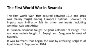 The First World War in Rwanda
The First World War that occured between 1914 and 1918
was mainly fought among European nations. However, its
impact was indirectly felt in other continents including
America, Asia and Africa.
In Rwanda Germans fought Belgians colonizer of Congo. The
war was mainly fought in Bugoyi and Cyagungu in west of
Rwanda.
It was Germans that began the war by attacking Belgians at
Idjwi island in September 1914.
 
