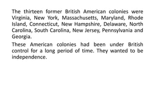 The thirteen former British American colonies were
Virginia, New York, Massachusetts, Maryland, Rhode
Island, Connecticut, New Hampshire, Delaware, North
Carolina, South Carolina, New Jersey, Pennsylvania and
Georgia.
These American colonies had been under British
control for a long period of time. They wanted to be
independence.
 