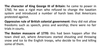 The character of King George III of Britain: he came to power in
1760, he was a rigid man who refused to change the taxation
system and introduced a number of harsh laws that Americans
protested against.
Oppressive rule of British colonial government: they did not allow
freedoms such as speech, press and worship; there were no fair
trials in courts.
The Boston massacre of 1770: this had been happen after the
town shed act, where Americans started shouting and throwing
snow and ice to the English troops, who decide to fire and killing
some of them.
 
