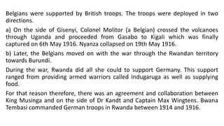 Belgians were supported by British troops. The troops were deployed in two
directions.
a) On the side of Gisenyi, Colonel Molitor (a Belgian) crossed the volcanoes
through Uganda and proceeded from Gasabo to Kigali which was finally
captured on 6th May 1916. Nyanza collapsed on 19th May 1916.
b) Later, the Belgians moved on with the war through the Rwandan territory
towards Burundi.
During the war, Rwanda did all she could to support Germany. This support
ranged from providing armed warriors called Indugaruga as well as supplying
food.
For that reason therefore, there was an agreement and collaboration between
King Musinga and on the side of Dr Kandt and Captain Max Wingtens. Bwana
Tembasi commanded German troops in Rwanda between 1914 and 1916.
 