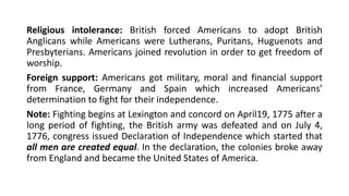 Religious intolerance: British forced Americans to adopt British
Anglicans while Americans were Lutherans, Puritans, Huguenots and
Presbyterians. Americans joined revolution in order to get freedom of
worship.
Foreign support: Americans got military, moral and financial support
from France, Germany and Spain which increased Americans’
determination to fight for their independence.
Note: Fighting begins at Lexington and concord on April19, 1775 after a
long period of fighting, the British army was defeated and on July 4,
1776, congress issued Declaration of Independence which started that
all men are created equal. In the declaration, the colonies broke away
from England and became the United States of America.
 