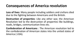 Consequences of America revolution
Loss of lives: Many people including soldiers and civilians died
due to the fighting between Americans and the British.
Destruction of properties: Like any other war, the American
Revolution led to the destruction of properties like buildings,
roads, bridges, communication lines etc.
Confederation of Americans : The American revolution led to
the confederation of American states into the united states of
America ( USA).
 
